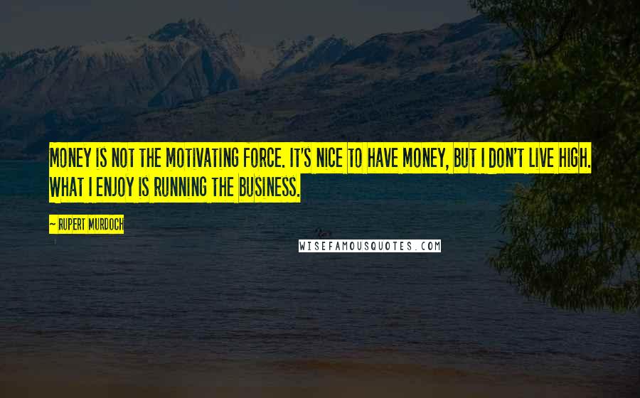 Rupert Murdoch Quotes: Money is not the motivating force. It's nice to have money, but I don't live high. What I enjoy is running the business.