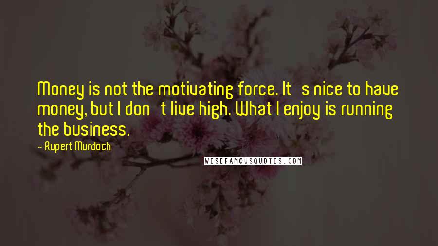Rupert Murdoch Quotes: Money is not the motivating force. It's nice to have money, but I don't live high. What I enjoy is running the business.