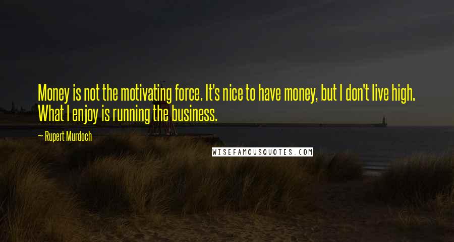 Rupert Murdoch Quotes: Money is not the motivating force. It's nice to have money, but I don't live high. What I enjoy is running the business.