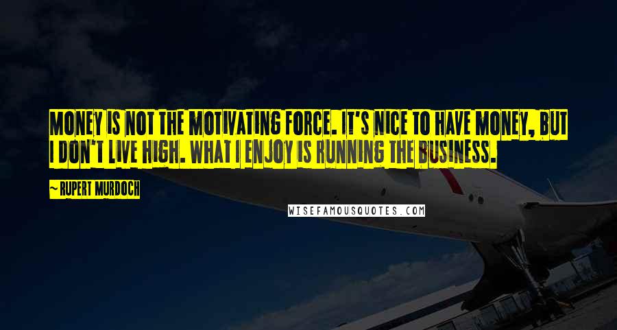 Rupert Murdoch Quotes: Money is not the motivating force. It's nice to have money, but I don't live high. What I enjoy is running the business.