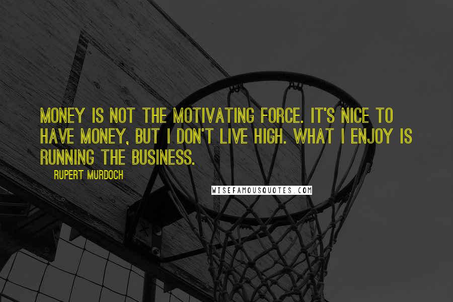 Rupert Murdoch Quotes: Money is not the motivating force. It's nice to have money, but I don't live high. What I enjoy is running the business.