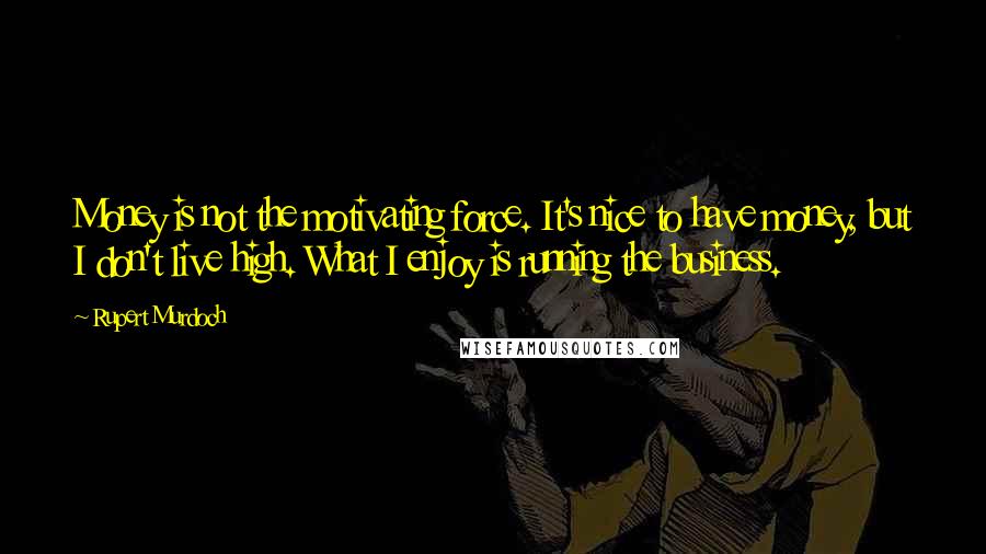 Rupert Murdoch Quotes: Money is not the motivating force. It's nice to have money, but I don't live high. What I enjoy is running the business.