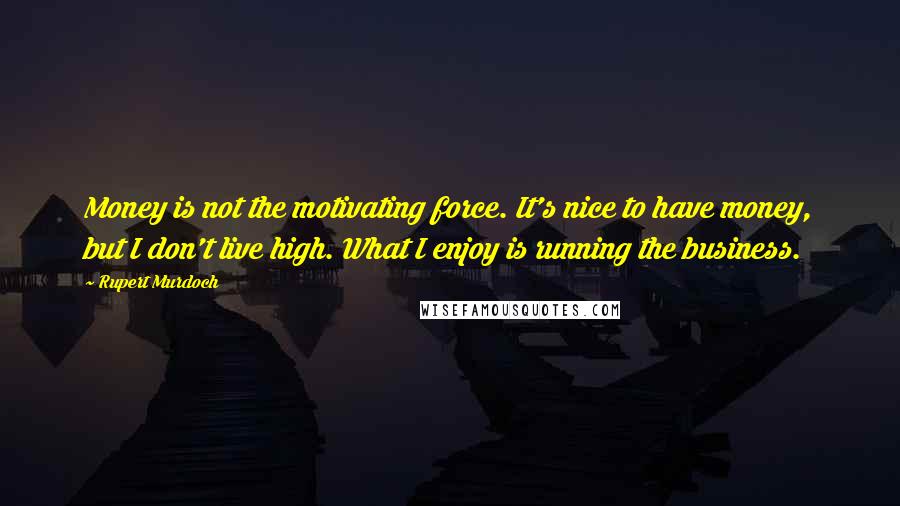 Rupert Murdoch Quotes: Money is not the motivating force. It's nice to have money, but I don't live high. What I enjoy is running the business.