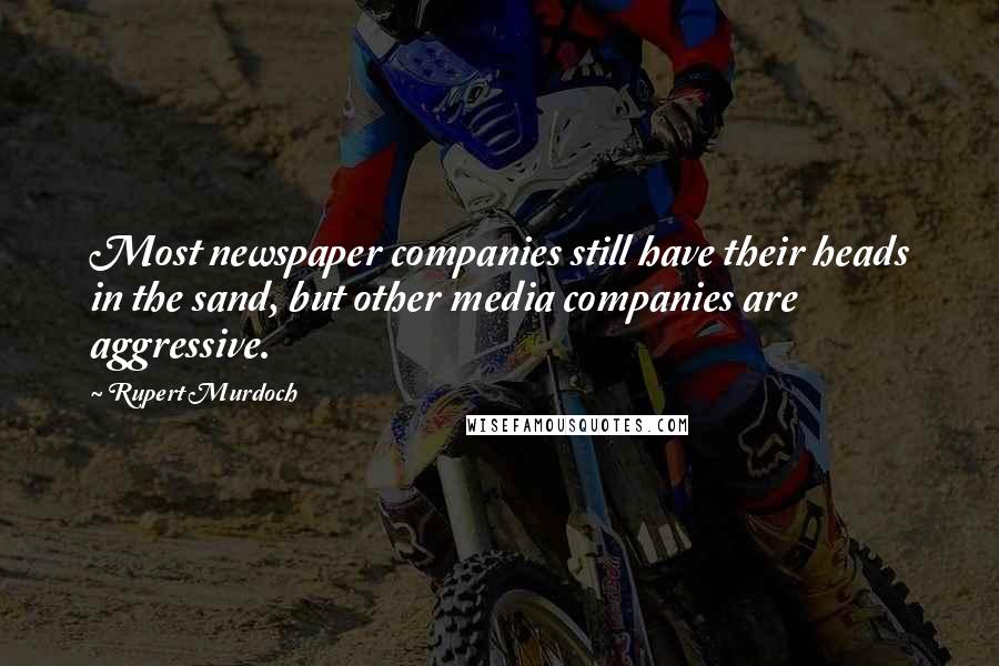 Rupert Murdoch Quotes: Most newspaper companies still have their heads in the sand, but other media companies are aggressive.