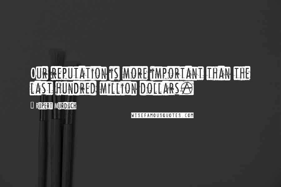 Rupert Murdoch Quotes: Our reputation is more important than the last hundred million dollars.