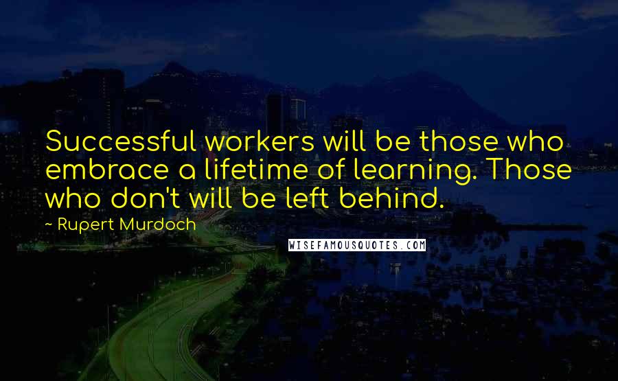 Rupert Murdoch Quotes: Successful workers will be those who embrace a lifetime of learning. Those who don't will be left behind.