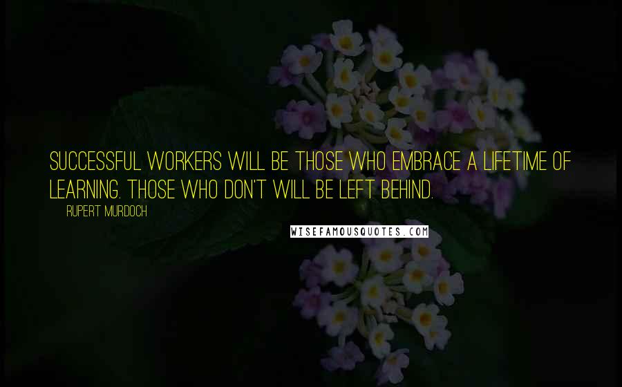 Rupert Murdoch Quotes: Successful workers will be those who embrace a lifetime of learning. Those who don't will be left behind.