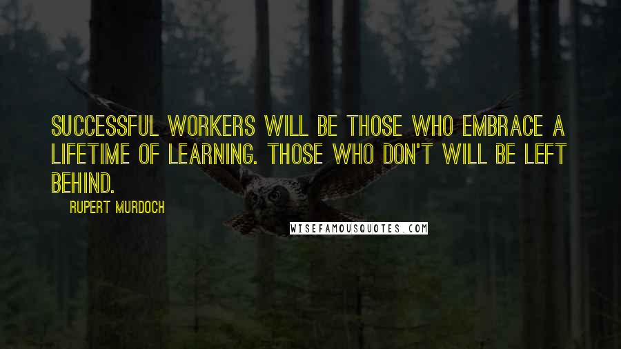 Rupert Murdoch Quotes: Successful workers will be those who embrace a lifetime of learning. Those who don't will be left behind.