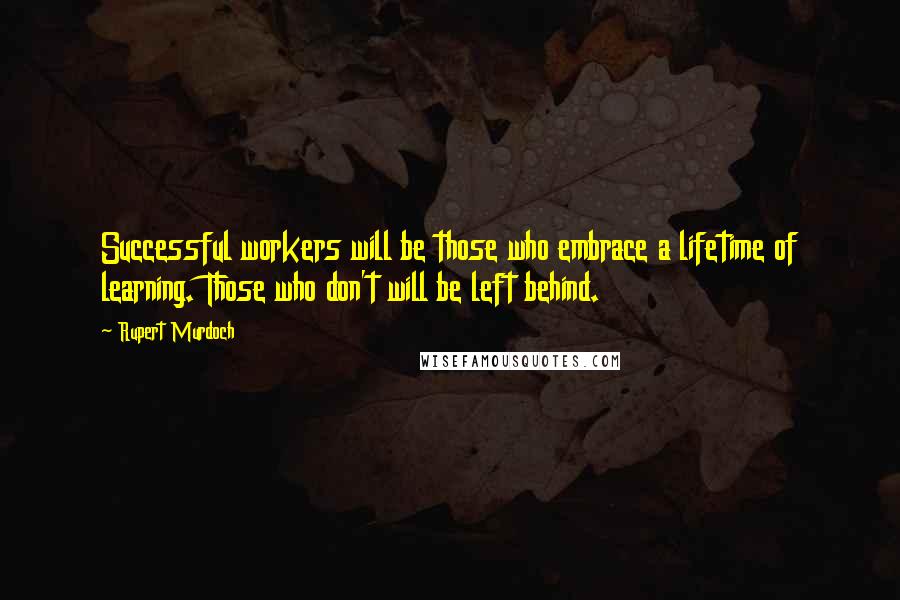 Rupert Murdoch Quotes: Successful workers will be those who embrace a lifetime of learning. Those who don't will be left behind.