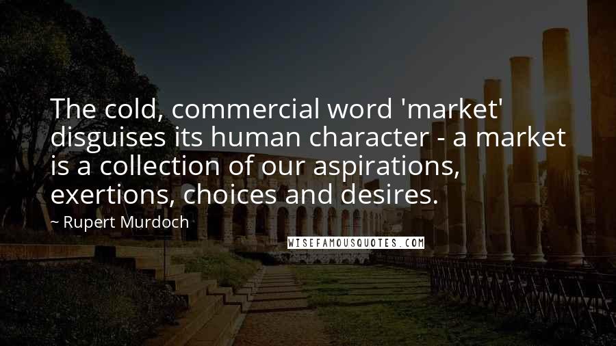 Rupert Murdoch Quotes: The cold, commercial word 'market' disguises its human character - a market is a collection of our aspirations, exertions, choices and desires.