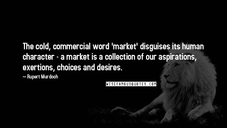 Rupert Murdoch Quotes: The cold, commercial word 'market' disguises its human character - a market is a collection of our aspirations, exertions, choices and desires.