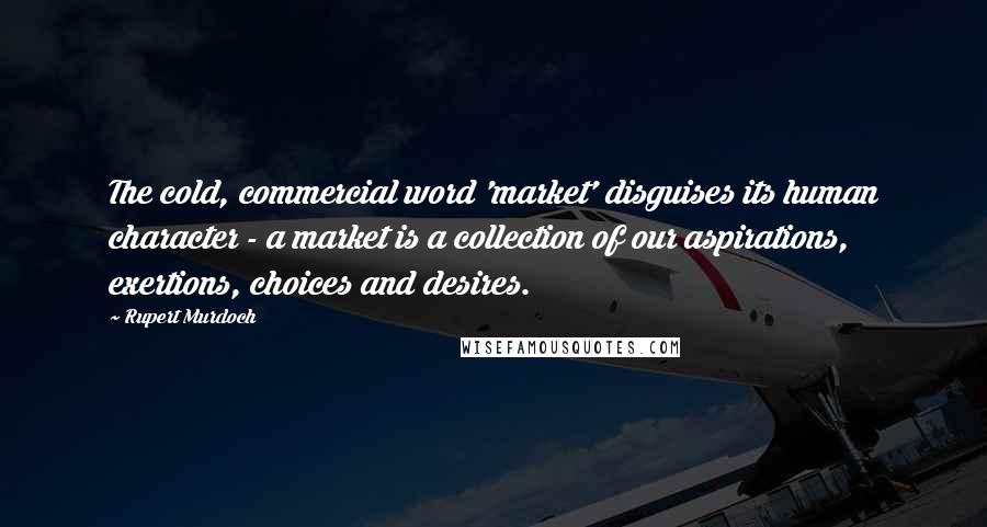 Rupert Murdoch Quotes: The cold, commercial word 'market' disguises its human character - a market is a collection of our aspirations, exertions, choices and desires.