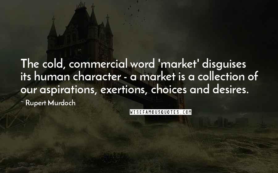 Rupert Murdoch Quotes: The cold, commercial word 'market' disguises its human character - a market is a collection of our aspirations, exertions, choices and desires.