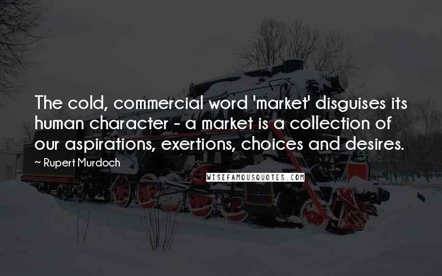 Rupert Murdoch Quotes: The cold, commercial word 'market' disguises its human character - a market is a collection of our aspirations, exertions, choices and desires.