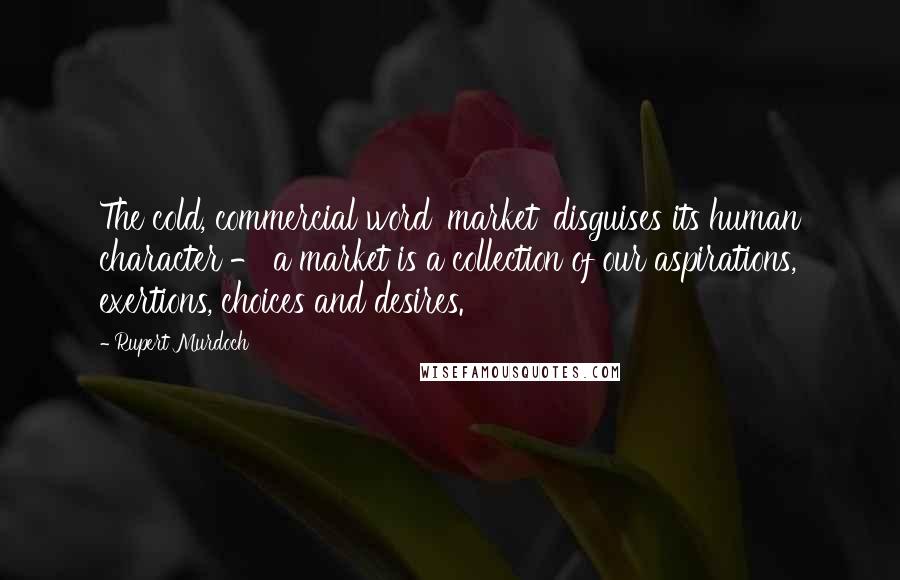 Rupert Murdoch Quotes: The cold, commercial word 'market' disguises its human character - a market is a collection of our aspirations, exertions, choices and desires.