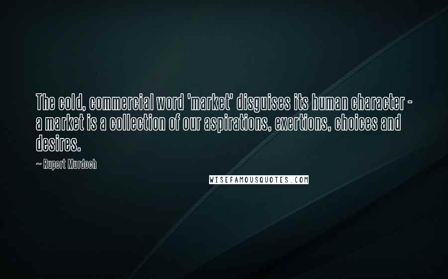 Rupert Murdoch Quotes: The cold, commercial word 'market' disguises its human character - a market is a collection of our aspirations, exertions, choices and desires.