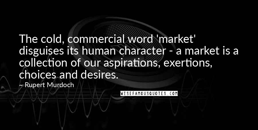 Rupert Murdoch Quotes: The cold, commercial word 'market' disguises its human character - a market is a collection of our aspirations, exertions, choices and desires.