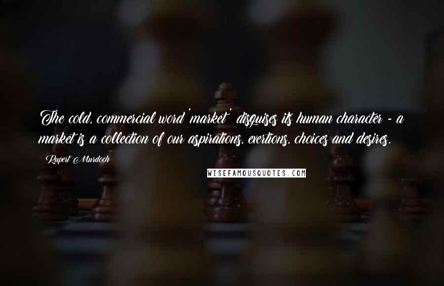 Rupert Murdoch Quotes: The cold, commercial word 'market' disguises its human character - a market is a collection of our aspirations, exertions, choices and desires.