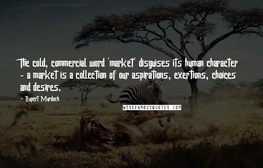 Rupert Murdoch Quotes: The cold, commercial word 'market' disguises its human character - a market is a collection of our aspirations, exertions, choices and desires.