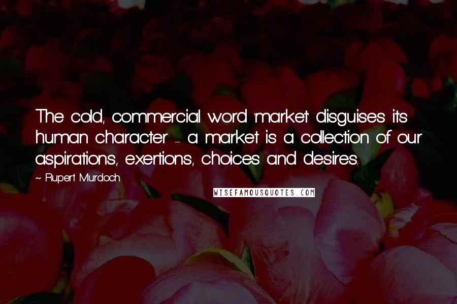 Rupert Murdoch Quotes: The cold, commercial word 'market' disguises its human character - a market is a collection of our aspirations, exertions, choices and desires.