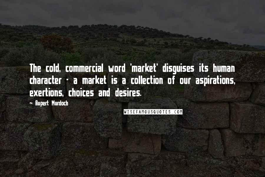 Rupert Murdoch Quotes: The cold, commercial word 'market' disguises its human character - a market is a collection of our aspirations, exertions, choices and desires.