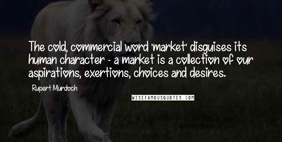 Rupert Murdoch Quotes: The cold, commercial word 'market' disguises its human character - a market is a collection of our aspirations, exertions, choices and desires.