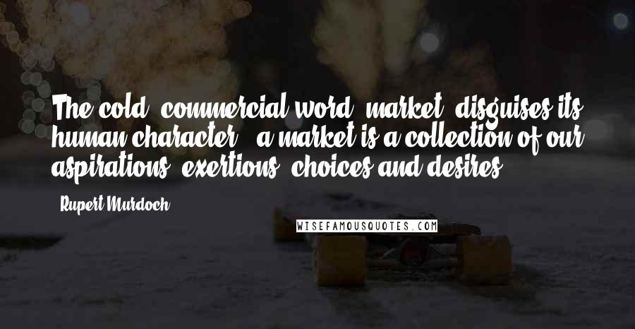 Rupert Murdoch Quotes: The cold, commercial word 'market' disguises its human character - a market is a collection of our aspirations, exertions, choices and desires.