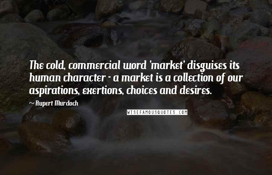 Rupert Murdoch Quotes: The cold, commercial word 'market' disguises its human character - a market is a collection of our aspirations, exertions, choices and desires.