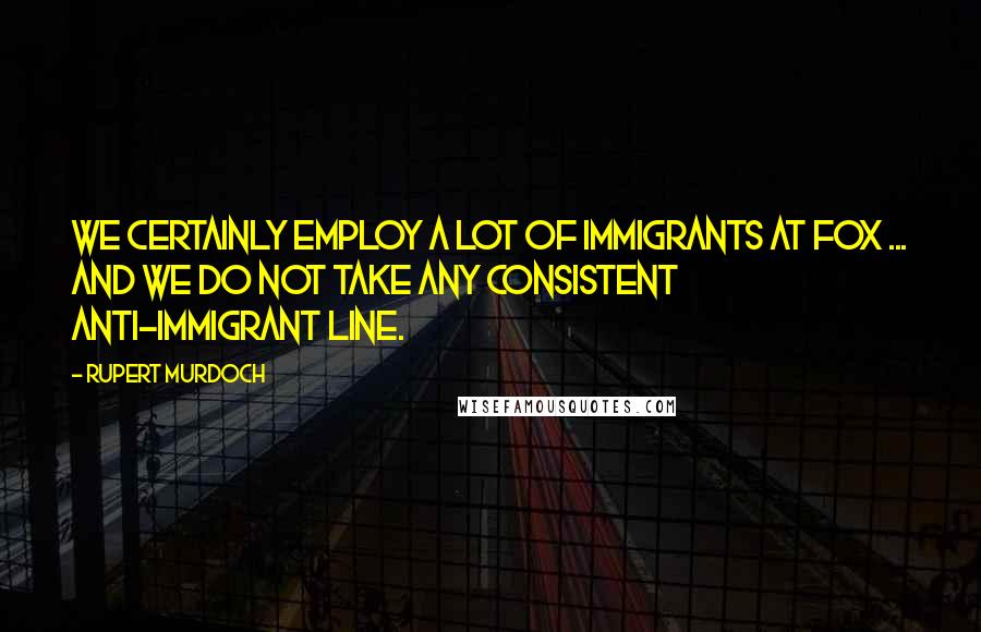 Rupert Murdoch Quotes: We certainly employ a lot of immigrants at Fox ... and we do not take any consistent anti-immigrant line.