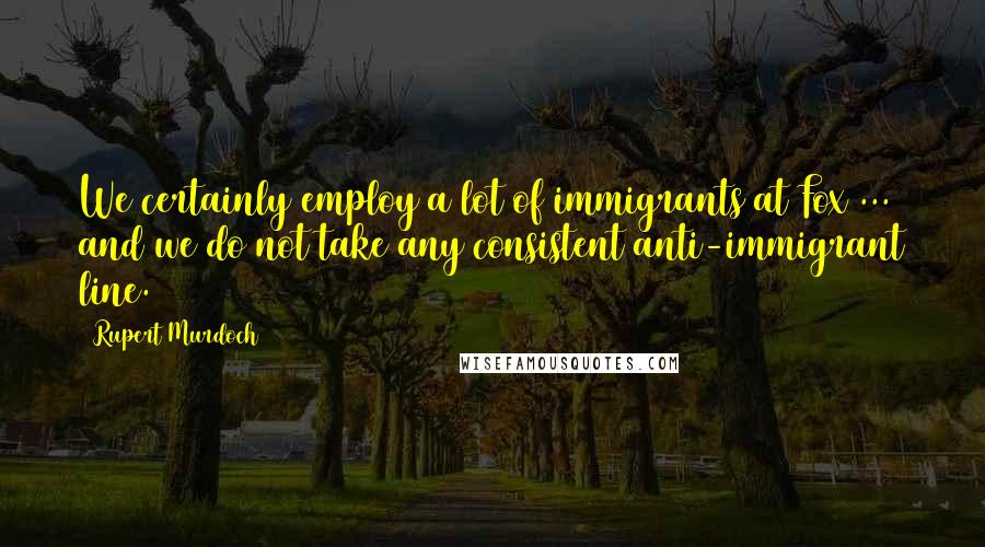 Rupert Murdoch Quotes: We certainly employ a lot of immigrants at Fox ... and we do not take any consistent anti-immigrant line.