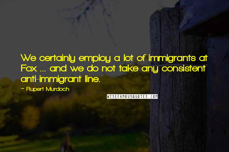 Rupert Murdoch Quotes: We certainly employ a lot of immigrants at Fox ... and we do not take any consistent anti-immigrant line.