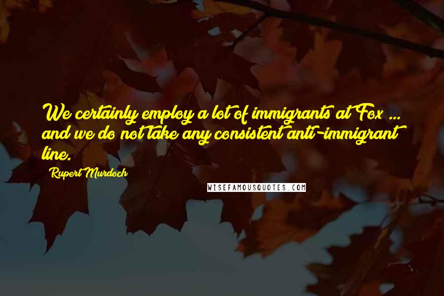 Rupert Murdoch Quotes: We certainly employ a lot of immigrants at Fox ... and we do not take any consistent anti-immigrant line.