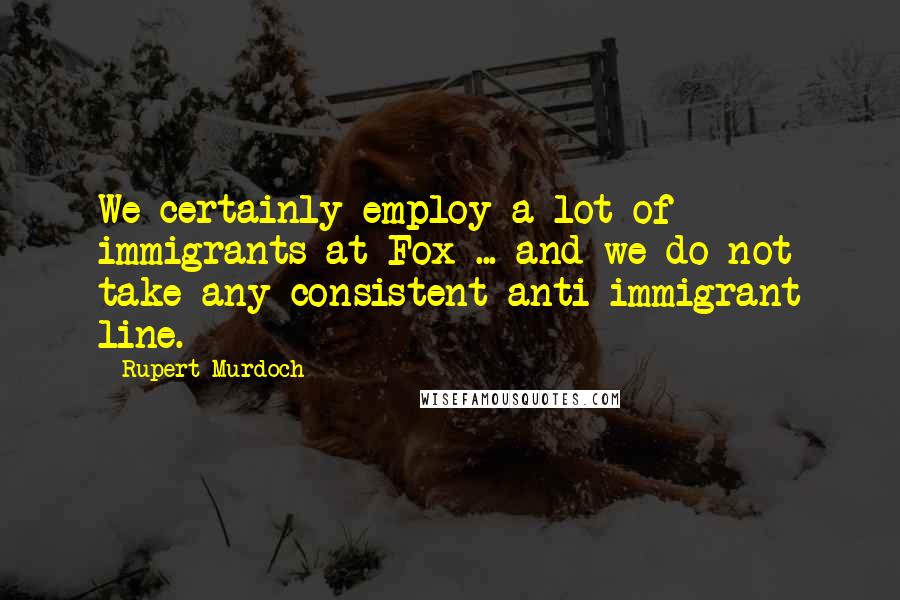Rupert Murdoch Quotes: We certainly employ a lot of immigrants at Fox ... and we do not take any consistent anti-immigrant line.