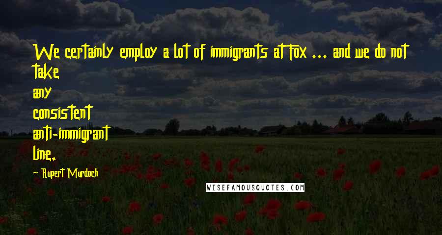 Rupert Murdoch Quotes: We certainly employ a lot of immigrants at Fox ... and we do not take any consistent anti-immigrant line.