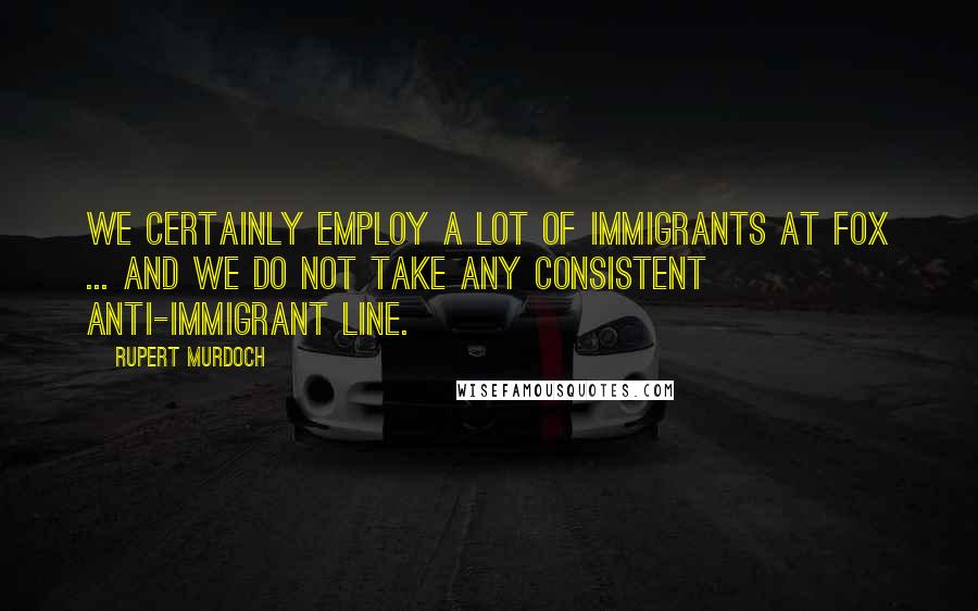 Rupert Murdoch Quotes: We certainly employ a lot of immigrants at Fox ... and we do not take any consistent anti-immigrant line.