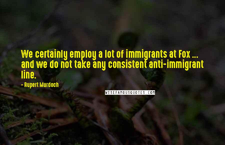 Rupert Murdoch Quotes: We certainly employ a lot of immigrants at Fox ... and we do not take any consistent anti-immigrant line.
