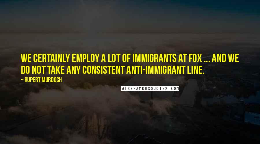 Rupert Murdoch Quotes: We certainly employ a lot of immigrants at Fox ... and we do not take any consistent anti-immigrant line.