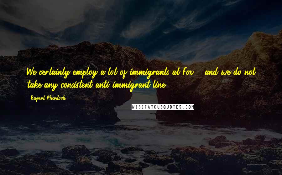 Rupert Murdoch Quotes: We certainly employ a lot of immigrants at Fox ... and we do not take any consistent anti-immigrant line.