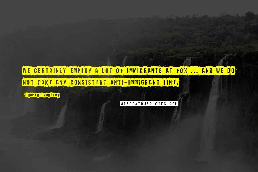 Rupert Murdoch Quotes: We certainly employ a lot of immigrants at Fox ... and we do not take any consistent anti-immigrant line.