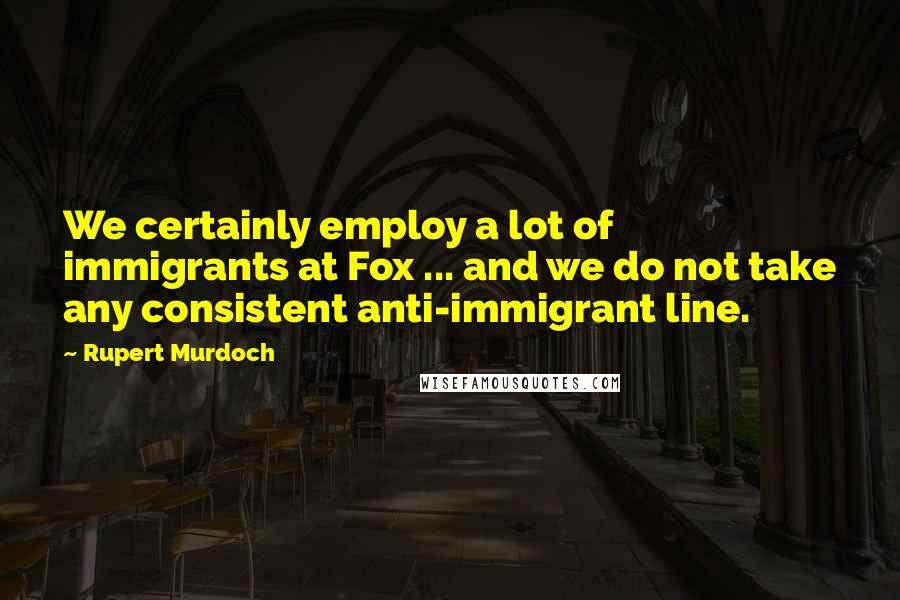 Rupert Murdoch Quotes: We certainly employ a lot of immigrants at Fox ... and we do not take any consistent anti-immigrant line.
