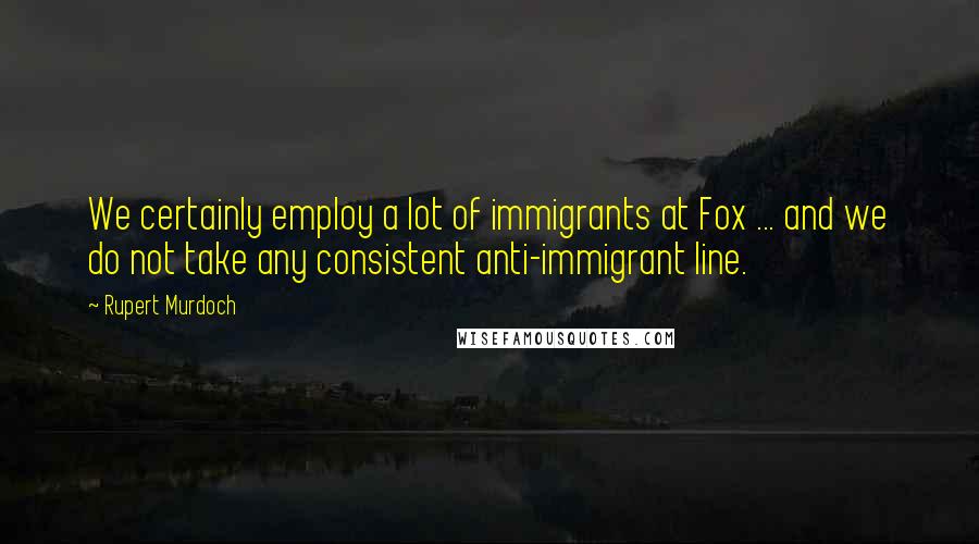 Rupert Murdoch Quotes: We certainly employ a lot of immigrants at Fox ... and we do not take any consistent anti-immigrant line.