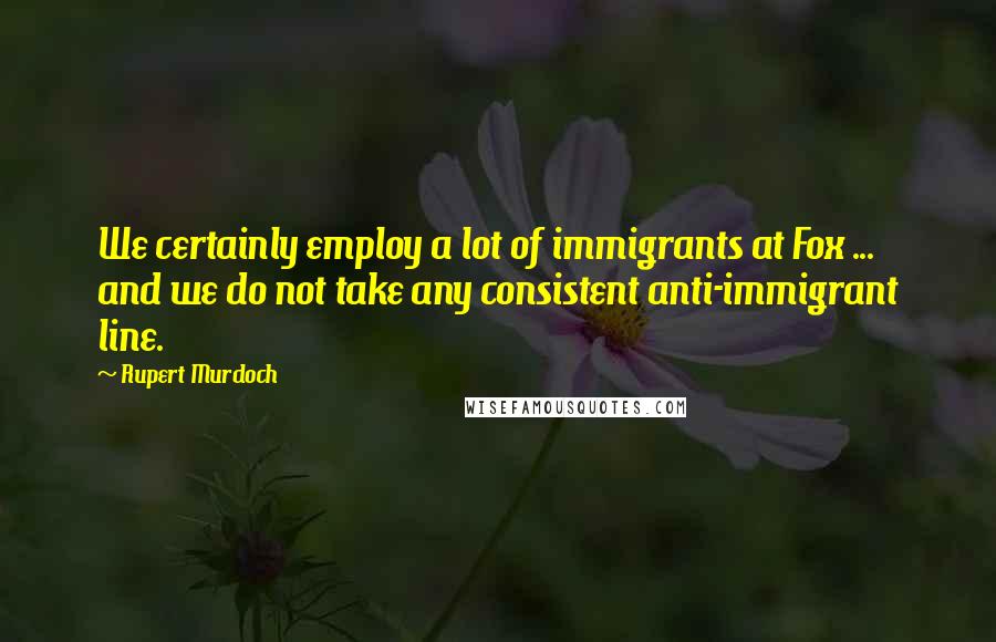 Rupert Murdoch Quotes: We certainly employ a lot of immigrants at Fox ... and we do not take any consistent anti-immigrant line.