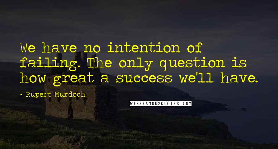 Rupert Murdoch Quotes: We have no intention of failing. The only question is how great a success we'll have.