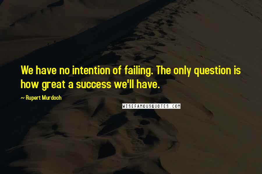 Rupert Murdoch Quotes: We have no intention of failing. The only question is how great a success we'll have.