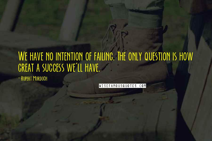 Rupert Murdoch Quotes: We have no intention of failing. The only question is how great a success we'll have.