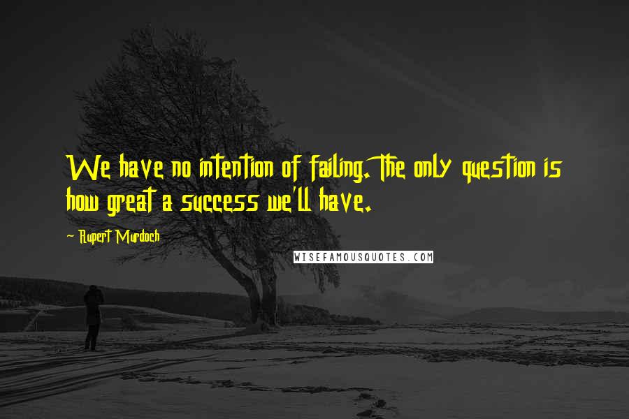 Rupert Murdoch Quotes: We have no intention of failing. The only question is how great a success we'll have.