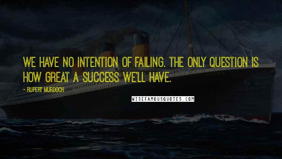 Rupert Murdoch Quotes: We have no intention of failing. The only question is how great a success we'll have.