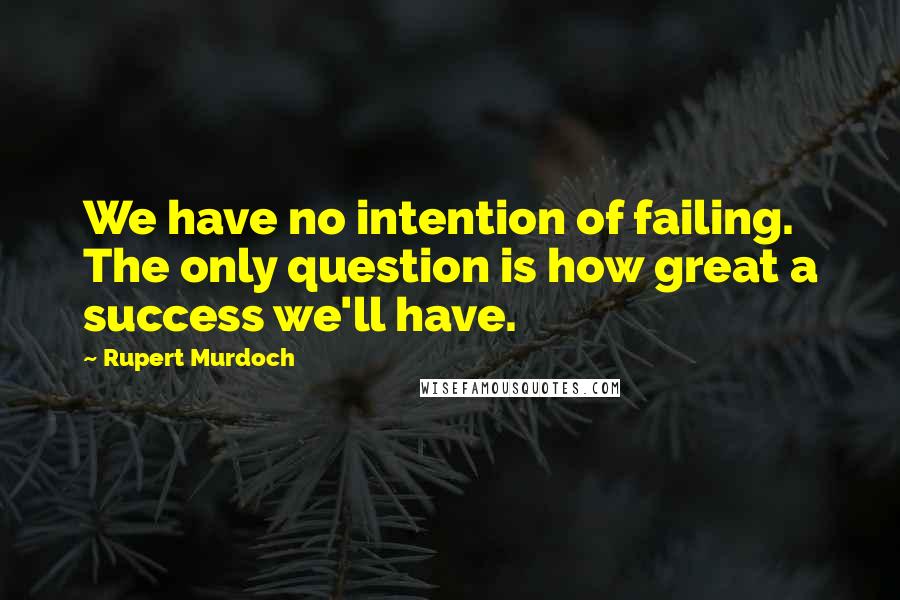 Rupert Murdoch Quotes: We have no intention of failing. The only question is how great a success we'll have.