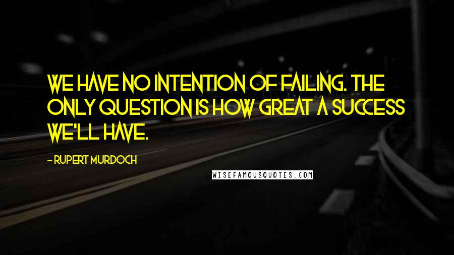 Rupert Murdoch Quotes: We have no intention of failing. The only question is how great a success we'll have.