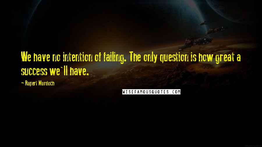 Rupert Murdoch Quotes: We have no intention of failing. The only question is how great a success we'll have.